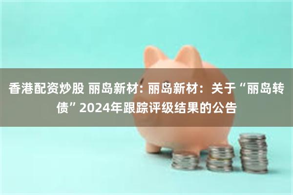 香港配资炒股 丽岛新材: 丽岛新材:关于“丽岛转债”2024年跟踪评级结果的公告