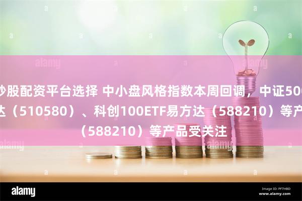 炒股配资平台选择 中小盘风格指数本周回调，中证500ETF易方达（510580）、科创100ETF易方达（588210）等产品受关注