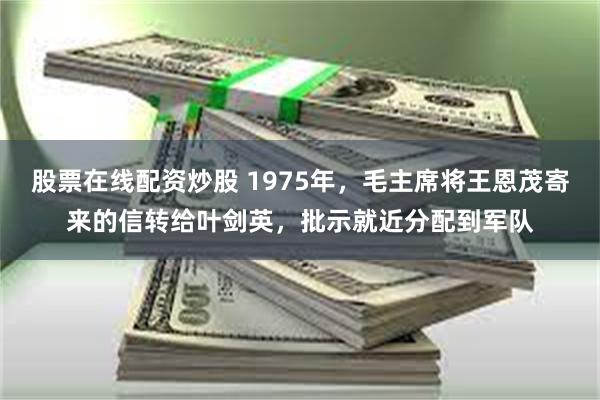 股票在线配资炒股 1975年，毛主席将王恩茂寄来的信转给叶剑英，批示就近分配到军队
