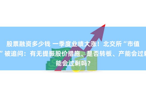 股票融资多少钱 一季度业绩大涨！北交所“市值一哥”被追问：有无提振股价措施、是否转板、产能会过剩吗？