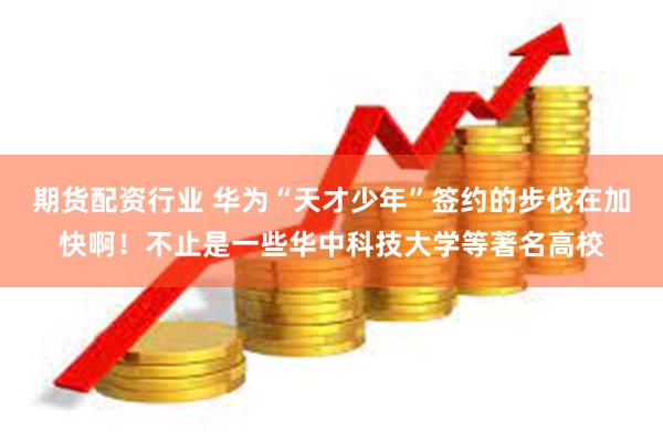 期货配资行业 华为“天才少年”签约的步伐在加快啊！不止是一些华中科技大学等著名高校
