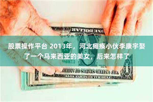 股票操作平台 2013年，河北瘫痪小伙李康宇娶了一个马来西亚的美女，后来怎样了