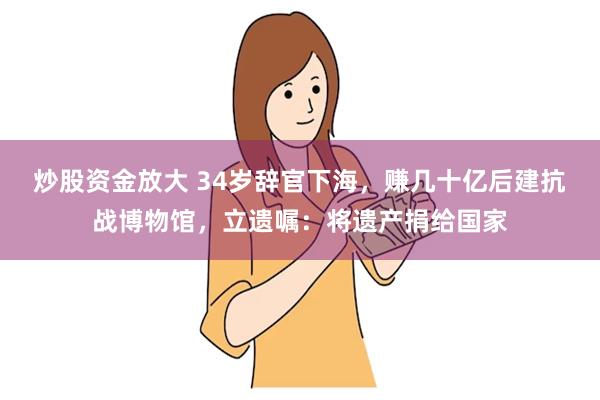 炒股资金放大 34岁辞官下海，赚几十亿后建抗战博物馆，立遗嘱：将遗产捐给国家