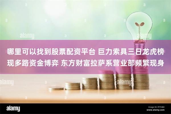 哪里可以找到股票配资平台 巨力索具三日龙虎榜现多路资金博弈 东方财富拉萨系营业部频繁现身