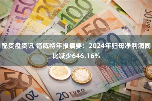 配资盘资讯 锴威特年报摘要：2024年归母净利润同比减少646.16%