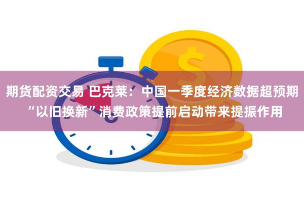 期货配资交易 巴克莱：中国一季度经济数据超预期 “以旧换新”消费政策提前启动带来提振作用