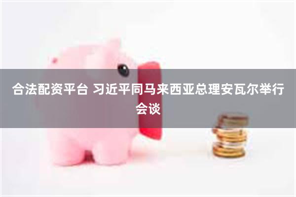 合法配资平台 习近平同马来西亚总理安瓦尔举行会谈