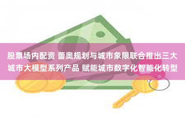 股票场内配资 蕾奥规划与城市象限联合推出三大城市大模型系列产品 赋能城市数字化智能化转型
