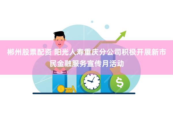 郴州股票配资 阳光人寿重庆分公司积极开展新市民金融服务宣传月活动