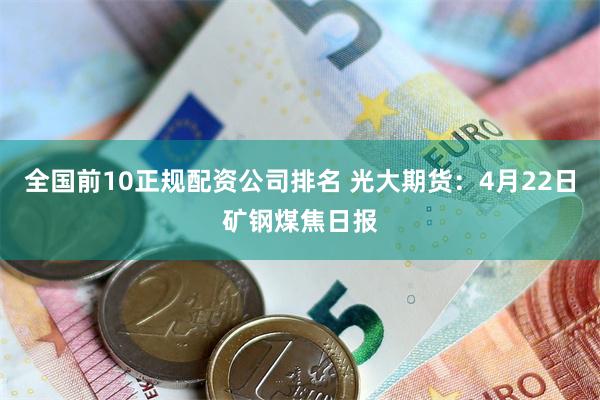 全国前10正规配资公司排名 光大期货：4月22日矿钢煤焦日报