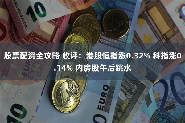 股票配资全攻略 收评：港股恒指涨0.32% 科指涨0.14% 内房股午后跳水