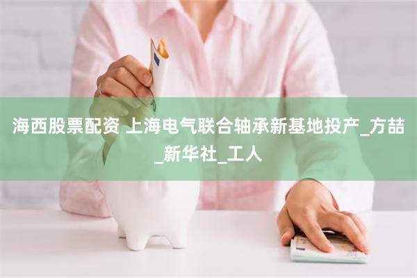 海西股票配资 上海电气联合轴承新基地投产_方喆_新华社_工人