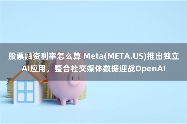 股票融资利率怎么算 Meta(META.US)推出独立AI应用，整合社交媒体数据迎战OpenAI