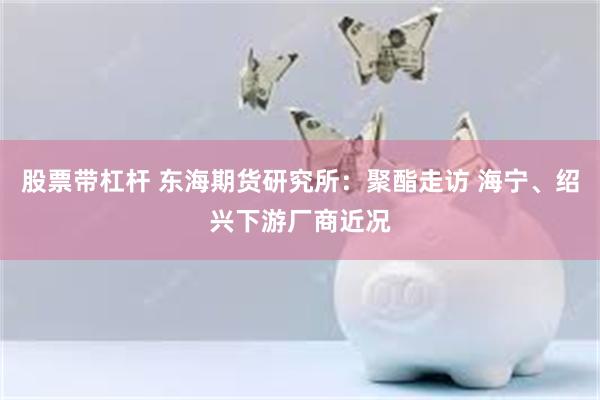 股票带杠杆 东海期货研究所：聚酯走访 海宁、绍兴下游厂商近况