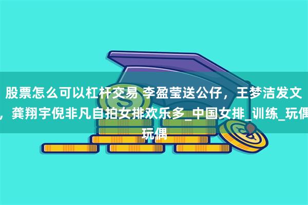 股票怎么可以杠杆交易 李盈莹送公仔，王梦洁发文，龚翔宇倪非凡自拍女排欢乐多_中国女排_训练_玩偶