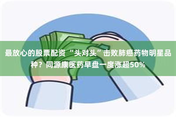 最放心的股票配资 “头对头”击败肺癌药物明星品种？同源康医药早盘一度涨超50%
