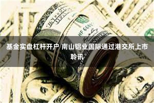 基金实盘杠杆开户 南山铝业国际通过港交所上市聆讯
