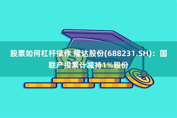股票如何杠杆操作 隆达股份(688231.SH)：国联产投累计减持1%股份