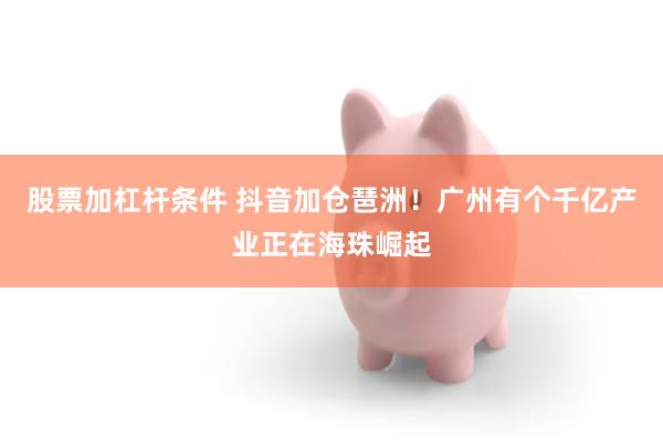 股票加杠杆条件 抖音加仓琶洲！广州有个千亿产业正在海珠崛起