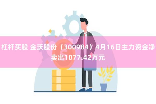 杠杆买股 金沃股份（300984）4月16日主力资金净卖出1077.42万元