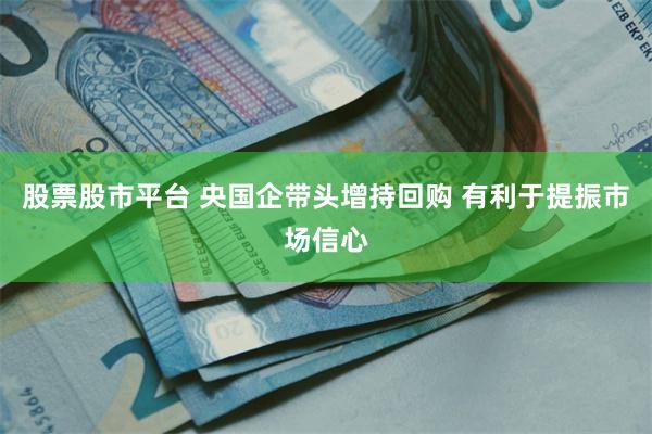 股票股市平台 央国企带头增持回购 有利于提振市场信心