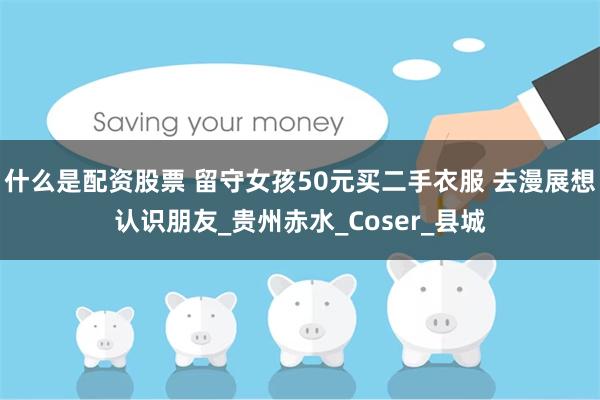什么是配资股票 留守女孩50元买二手衣服 去漫展想认识朋友_贵州赤水_Coser_县城