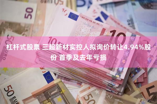 杠杆式股票 三超新材实控人拟询价转让4.94%股份 首季及去年亏损