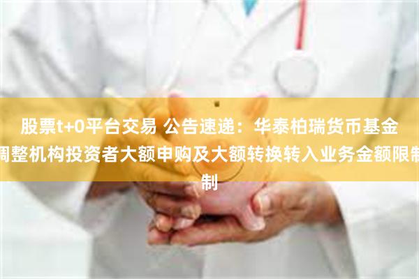 股票t+0平台交易 公告速递：华泰柏瑞货币基金调整机构投资者大额申购及大额转换转入业务金额限制