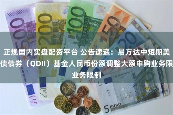 正规国内实盘配资平台 公告速递：易方达中短期美元债债券（QDII）基金人民币份额调整大额申购业务限制