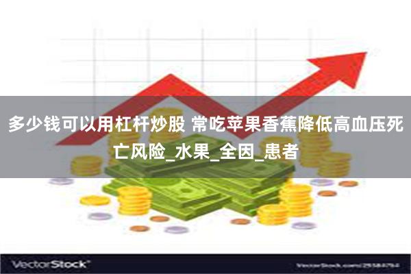 多少钱可以用杠杆炒股 常吃苹果香蕉降低高血压死亡风险_水果_全因_患者