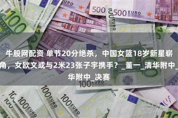 牛股网配资 单节20分绝杀，中国女篮18岁新星崭露头角，女欧文或与2米23张子宇携手？_董一_清华附中_决赛