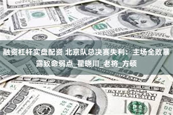 融资杠杆实盘配资 北京队总决赛失利：主场全败暴露致命弱点_翟晓川_老将_方硕