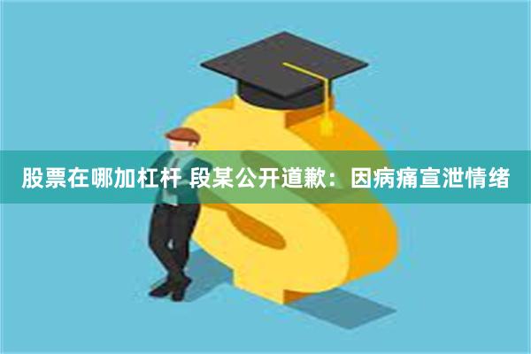 股票在哪加杠杆 段某公开道歉：因病痛宣泄情绪