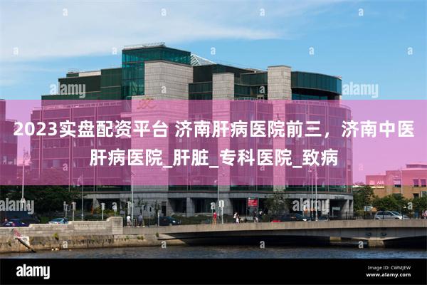 2023实盘配资平台 济南肝病医院前三，济南中医肝病医院_肝脏_专科医院_致病