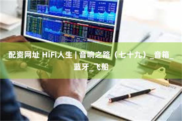 配资网址 HiFi人生 | 音响之路（七十九）_音箱_蓝牙_飞船