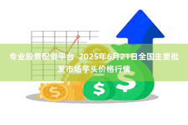 专业股票配资平台  2025年6月21日全国主要批发市场芋头价格行情