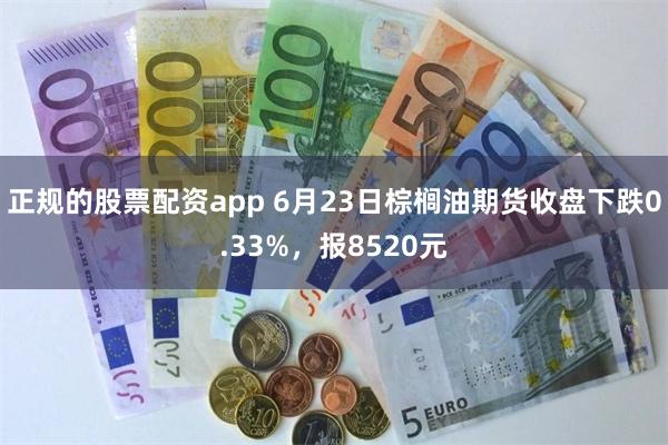 正规的股票配资app 6月23日棕榈油期货收盘下跌0.33%，报8520元